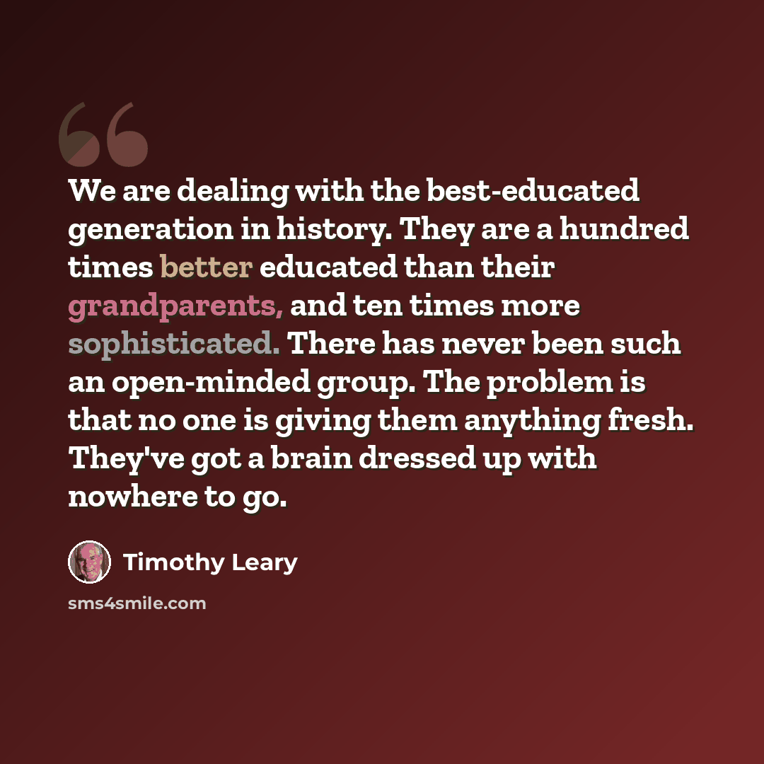 “We are dealing with the best-educated generation in history. They are a hundred times better educated than their grandparents, and ten times more sophisticated. There has never been such an open-minded group. The problem is that no one is giving them anything fresh. They've got a brain dressed up…” quote by Timothy Leary