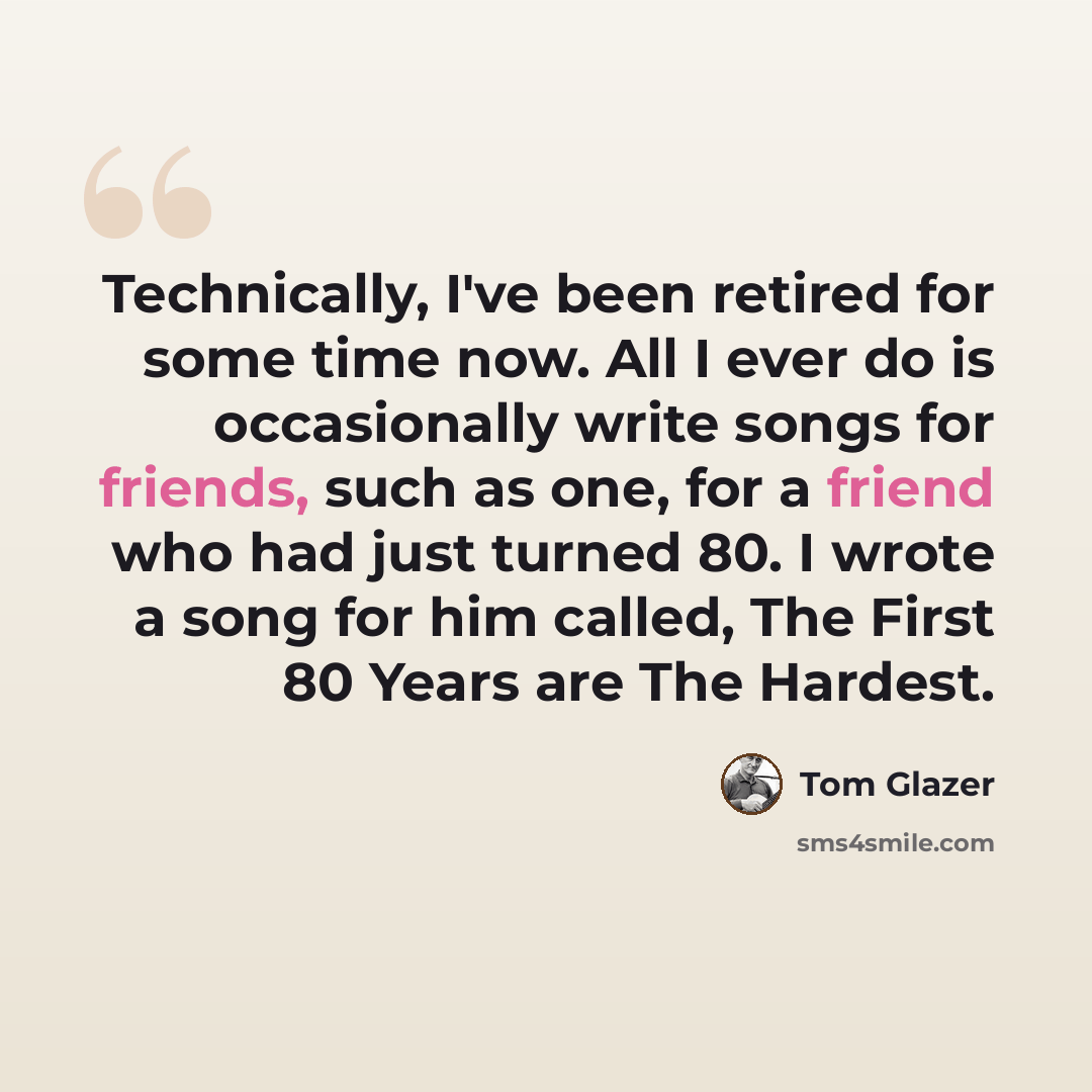 “Technically, I've been retired for some time now. All I ever do is occasionally write songs for friends, such as one, for a friend who had just turned 80. I wrote a song for him called, The First 80 Years are The Hardest.” quote by Tom Glazer