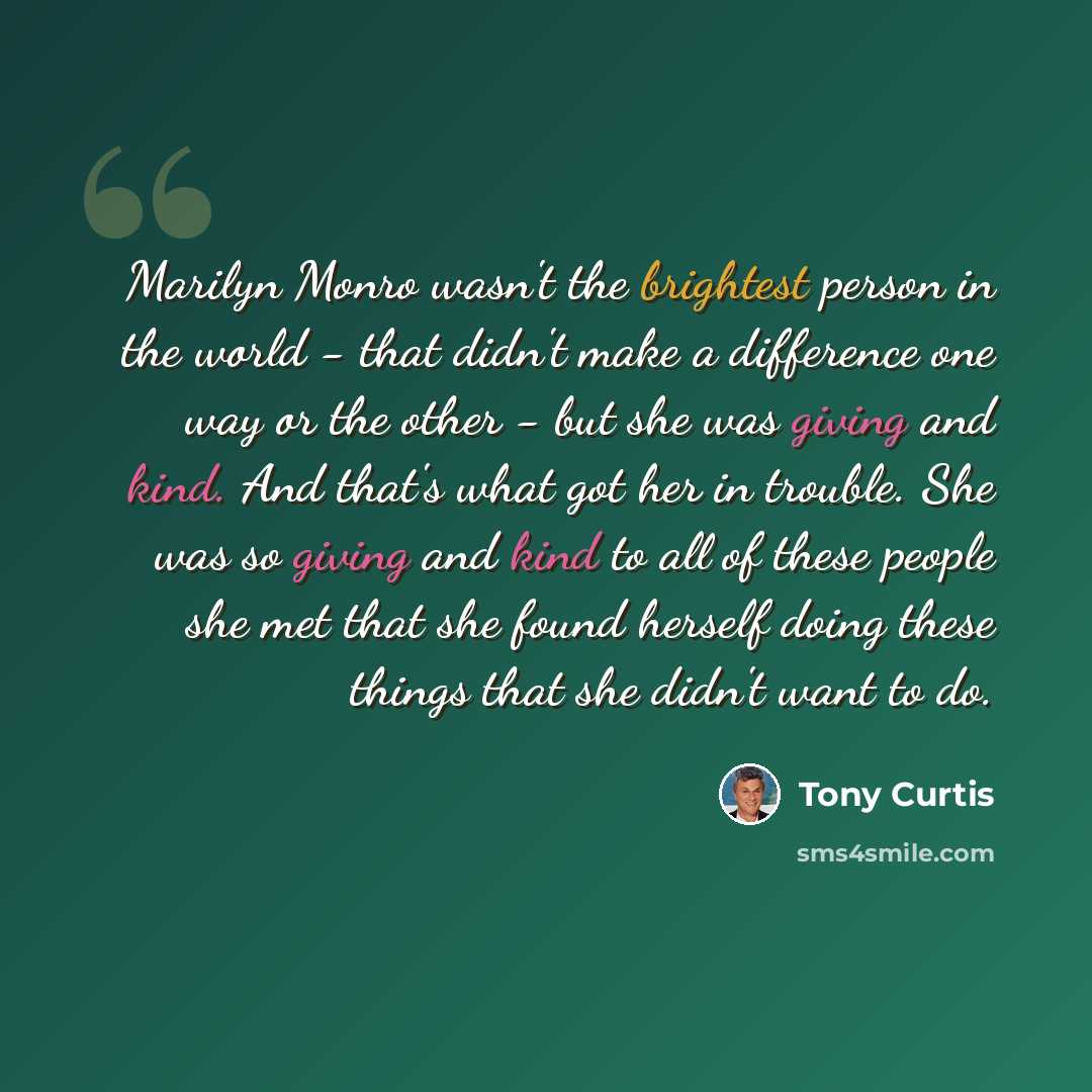 “Marilyn Monro wasn't the brightest person in the world - that didn't make a difference one way or the other - but she was giving and kind. And that's what got her in trouble. She was so giving and kind to all of these people she met that she found herself doing these things that she didn't want to…” quote by Tony Curtis