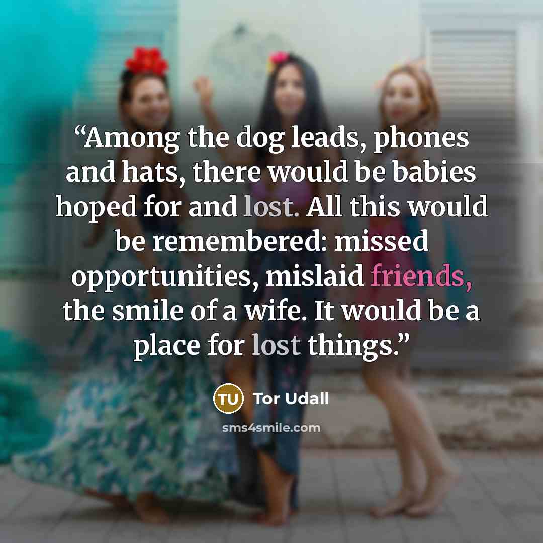 “Among the dog leads, phones and hats, there would be babies hoped for and lost. All this would be remembered: missed opportunities, mislaid friends, the smile of a wife. It would be a place for lost things.” quote by Tor Udall