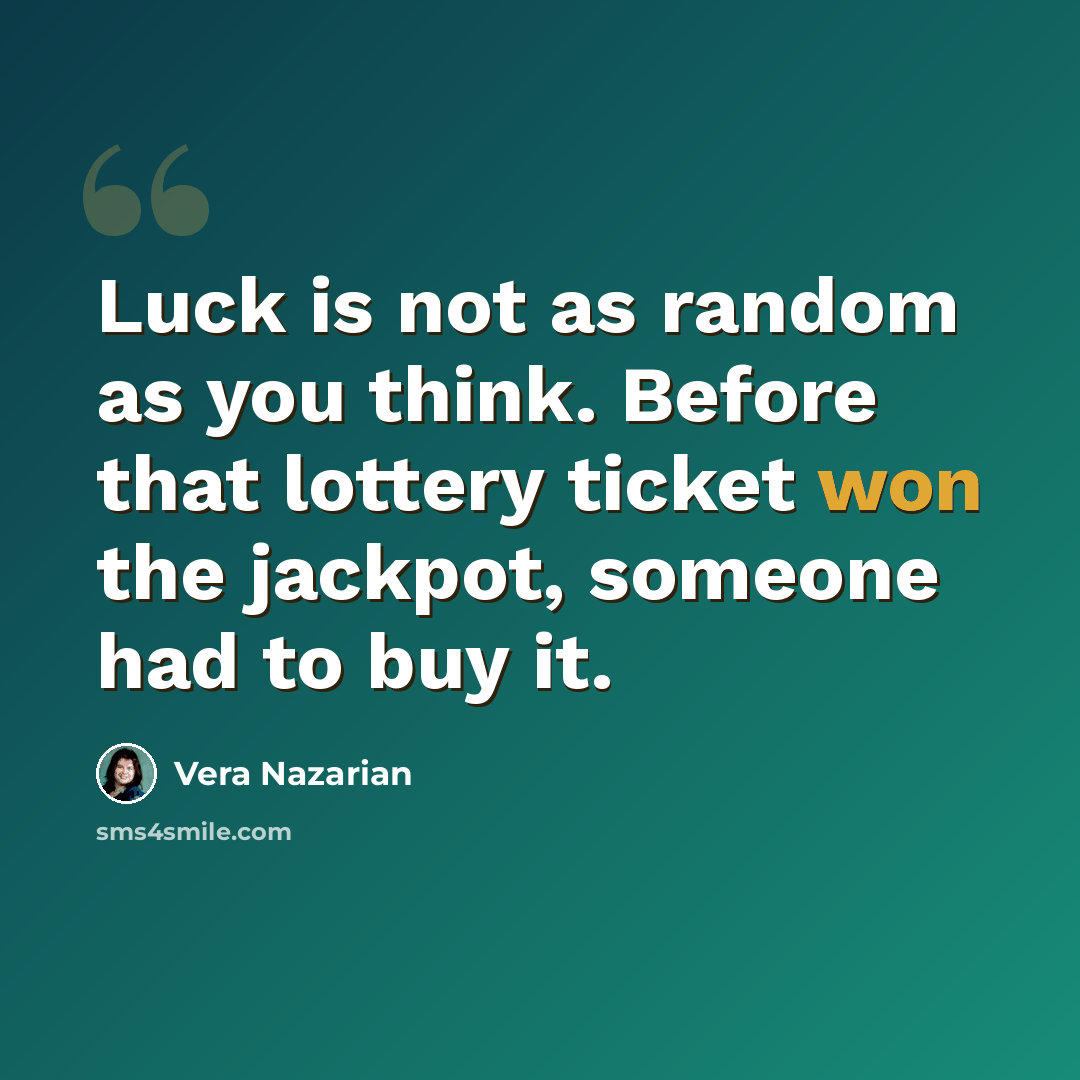 “Luck is not as random as you think. Before that lottery ticket won the jackpot, someone had to buy it.” quote by Vera Nazarian