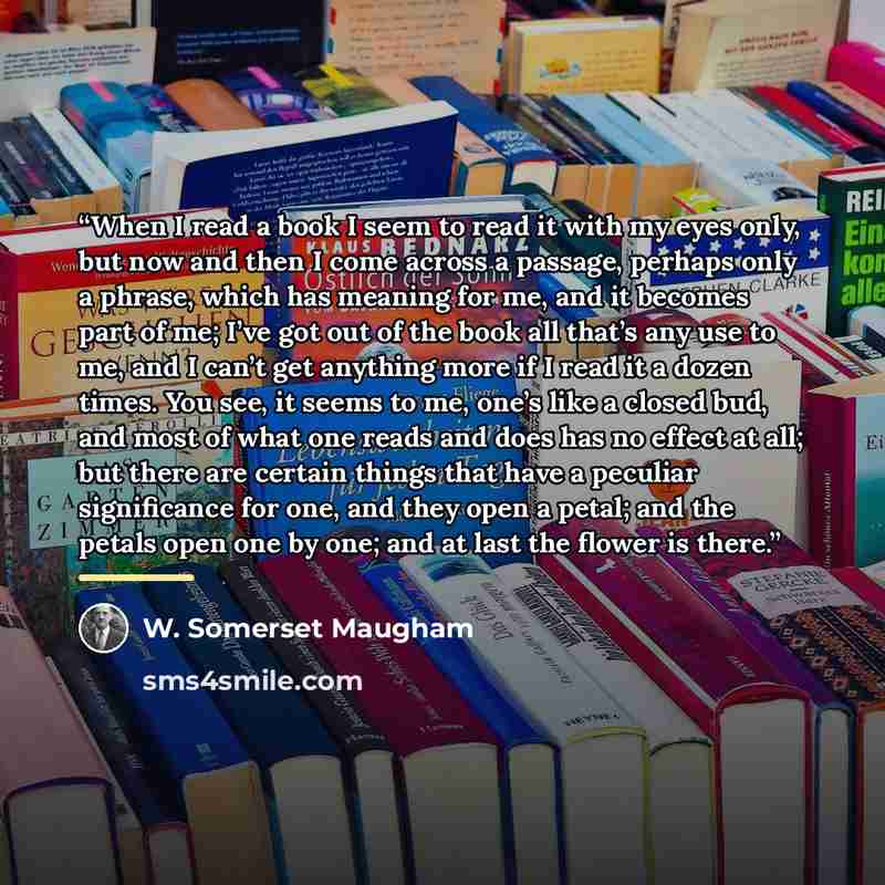 “When I read a book I seem to read it with my eyes only, but now and then I come across a passage, perhaps only a phrase, which has meaning for me, and it becomes part of me; I’ve got out of the book all that’s any use to me, and I can’t get anything more if I read it a dozen times. You see, it…” quote by W. Somerset Maugham