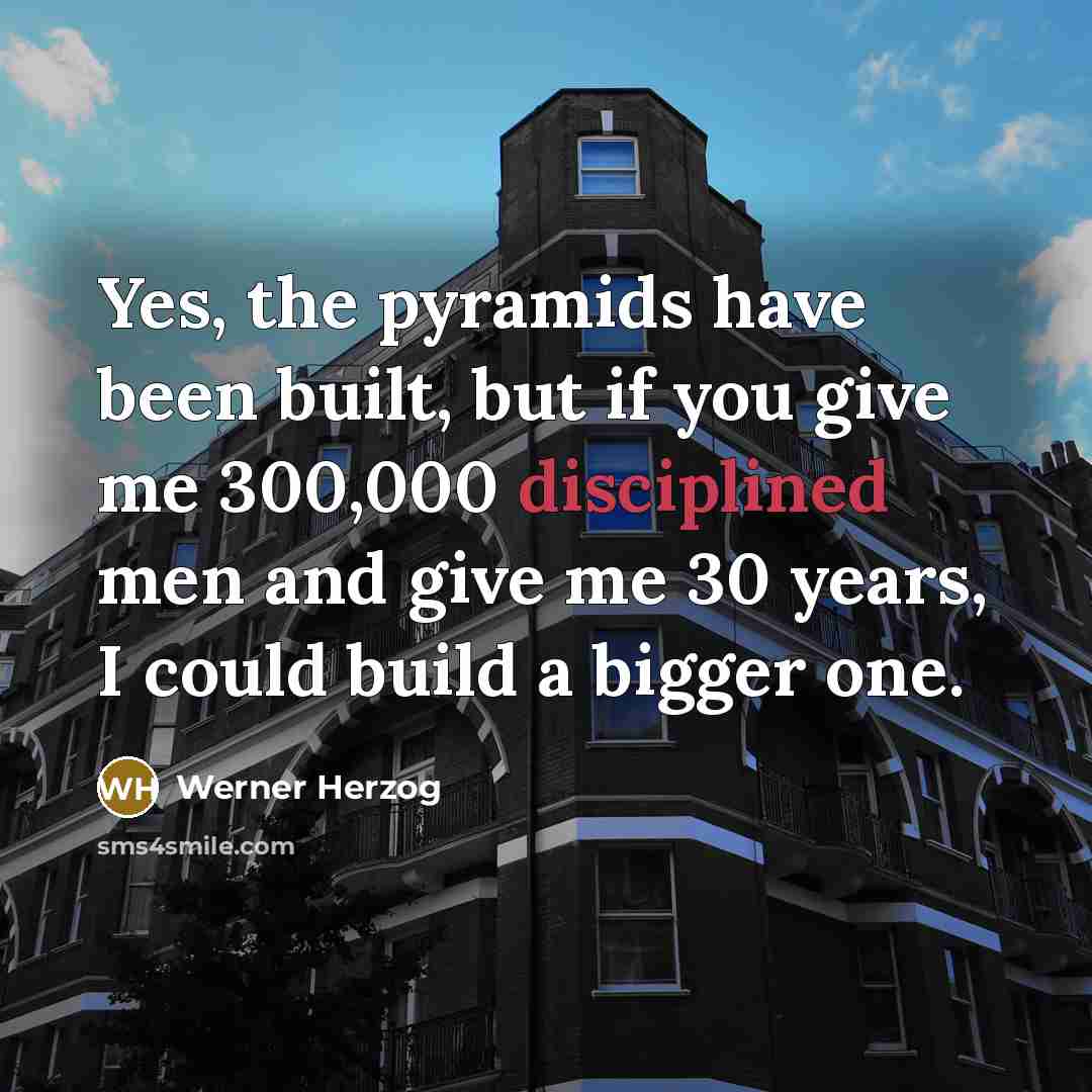 “Yes, the pyramids have been built, but if you give me 300,000 disciplined men and give me 30 years, I could build a bigger one.” quote by Werner Herzog