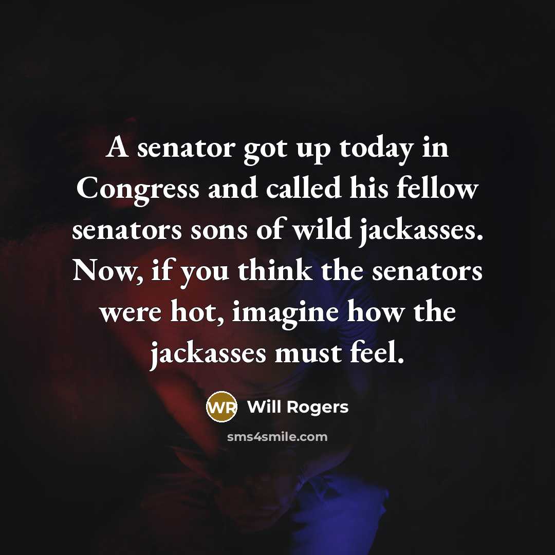 “A senator got up today in Congress and called his fellow senators sons of wild jackasses. Now, if you think the senators were hot, imagine how the jackasses must feel.” quote by Will Rogers