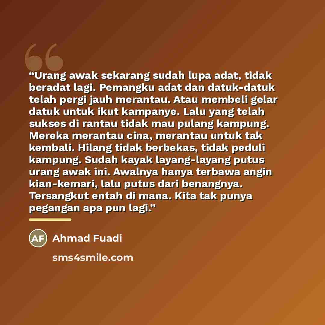 “Urang awak sekarang sudah lupa adat, tidak beradat lagi. Pemangku adat dan datuk-datuk telah pergi jauh merantau. Atau membeli gelar datuk untuk ikut kampanye. Lalu yang telah sukses di rantau tidak mau pulang kampung. Mereka merantau cina, merantau untuk tak kembali. Hilang tidak berbekas, tidak…” quote by Ahmad Fuadi