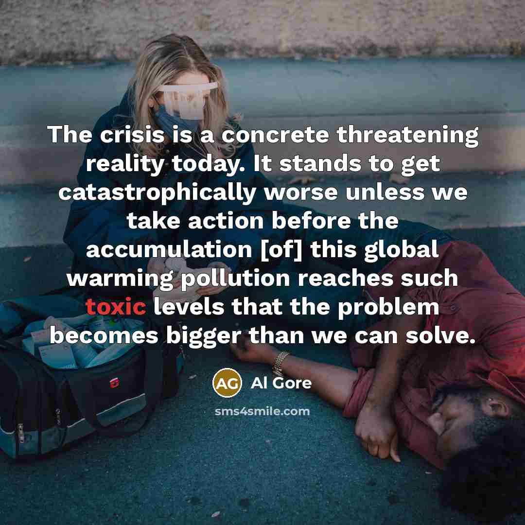 “The crisis is a concrete threatening reality today. It stands to get catastrophically worse unless we take action before the accumulation [of] this global warming pollution reaches such toxic levels that the problem becomes bigger than we can solve.” quote by Al Gore