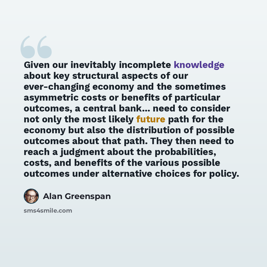 “Given our inevitably incomplete knowledge about key structural aspects of our ever-changing economy and the sometimes asymmetric costs or benefits of particular outcomes, a central bank... need to consider not only the most likely future path for the economy but also the distribution of possible…” quote by Alan Greenspan