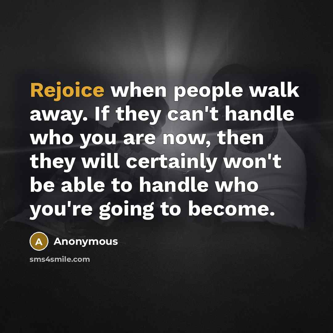 “Rejoice when people walk away. If they can't handle who you are now, then they will certainly won't be able to handle who you're going to become.” quote by Anonymous
