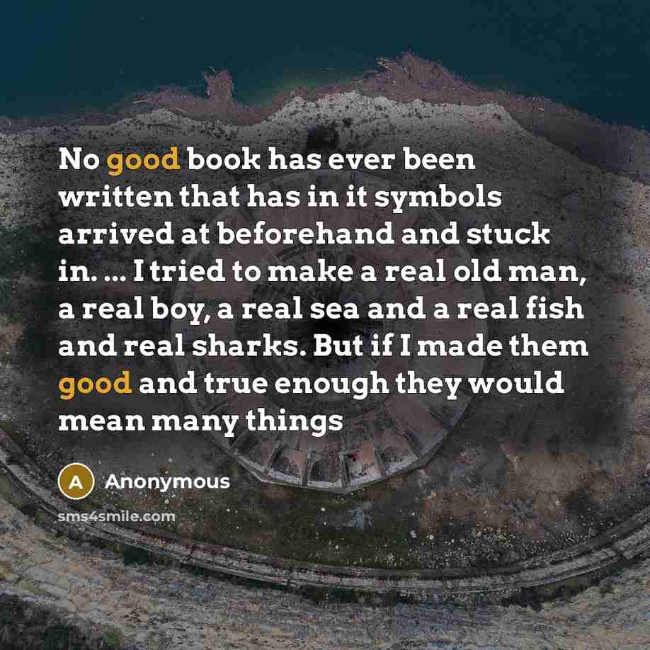 “No good book has ever been written that has in it symbols arrived at beforehand and stuck in. ... I tried to make a real old man, a real boy, a real sea and a real fish and real sharks. But if I made them good and true enough they would mean many things” quote by Anonymous
