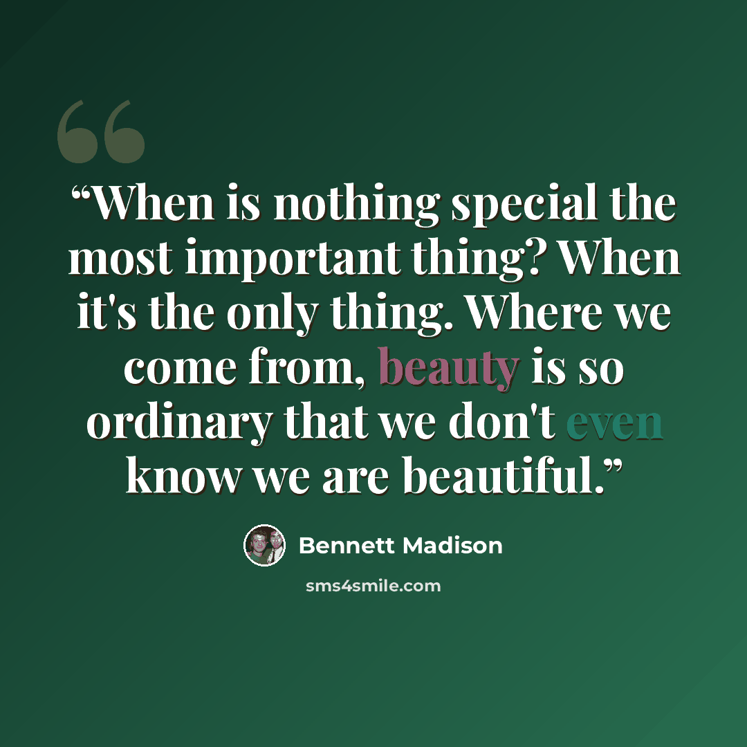 “When is nothing special the most important thing? When it's the only thing. Where we come from, beauty is so ordinary that we don't even know we are beautiful.” quote by Bennett Madison