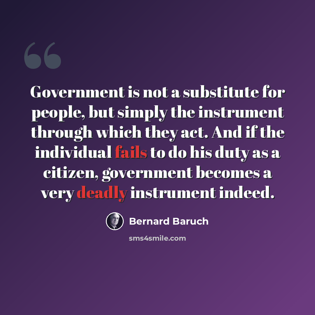“Government is not a substitute for people, but simply the instrument through which they act. And if the individual fails to do his duty as a citizen, government becomes a very deadly instrument indeed.” quote by Bernard Baruch