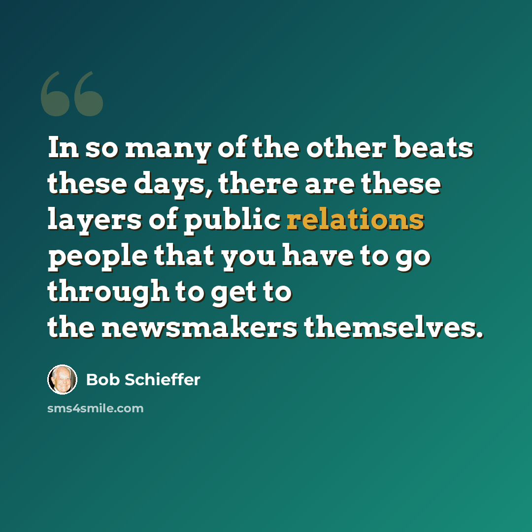 “In so many of the other beats these days, there are these layers of public relations people that you have to go through to get to the newsmakers themselves.” quote by Bob Schieffer