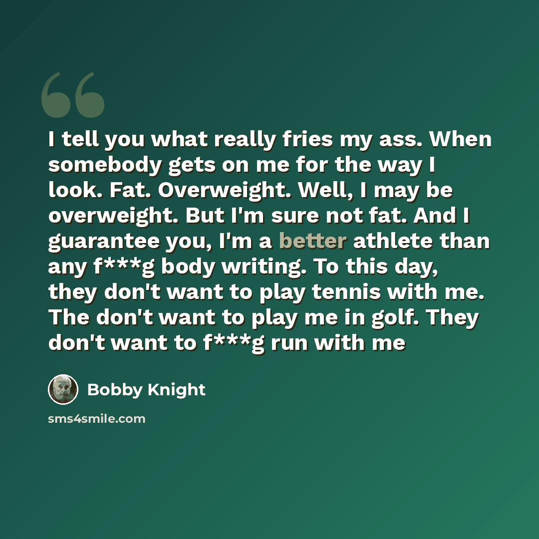“I tell you what really fries my ass. When somebody gets on me for the way I look. Fat. Overweight. Well, I may be overweight. But I'm sure not fat. And I guarantee you, I'm a better athlete than any f***g body writing. To this day, they don't want to play tennis with me. The don't want to play me…” quote by Bobby Knight