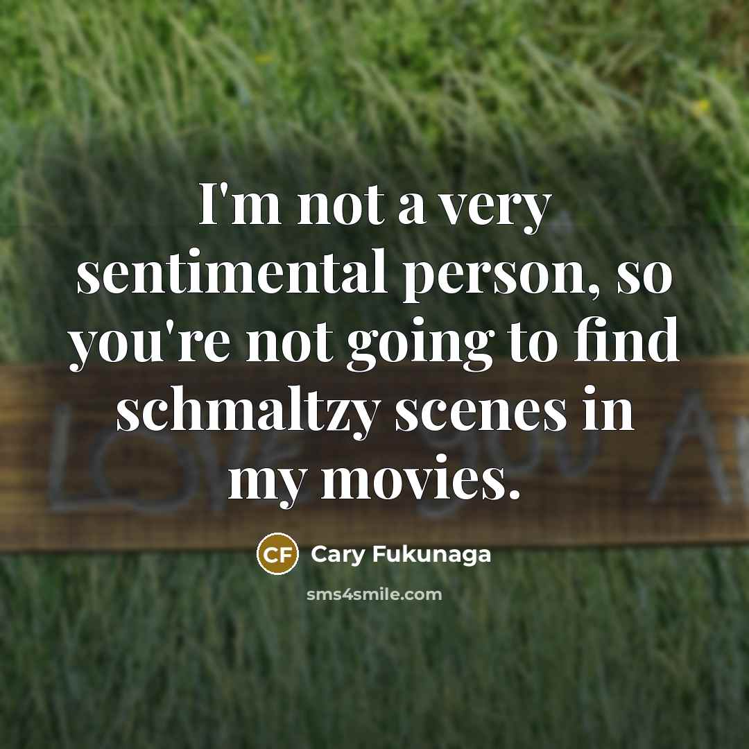 “I'm not a very sentimental person, so you're not going to find schmaltzy scenes in my movies.” quote by Cary Fukunaga