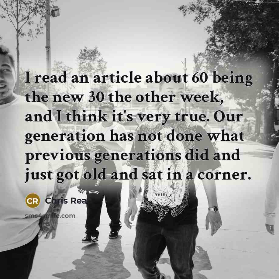 “I read an article about 60 being the new 30 the other week, and I think it's very true. Our generation has not done what previous generations did and just got old and sat in a corner.” quote by Chris Rea