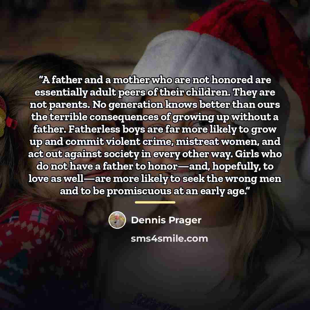 “A father and a mother who are not honored are essentially adult peers of their children. They are not parents. No generation knows better than ours the terrible consequences of growing up without a father. Fatherless boys are far more likely to grow up and commit violent crime, mistreat women, and…” quote by Dennis Prager