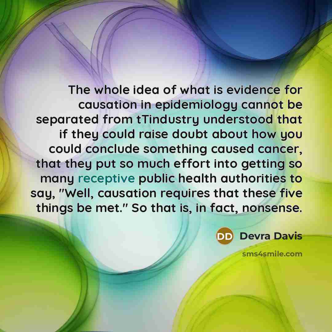 “The whole idea of what is evidence for causation in epidemiology cannot be separated from tTindustry understood that if they could raise doubt about how you could conclude something caused cancer, that they put so much effort into getting so many receptive public health authorities to say, "Well…” quote by Devra Davis