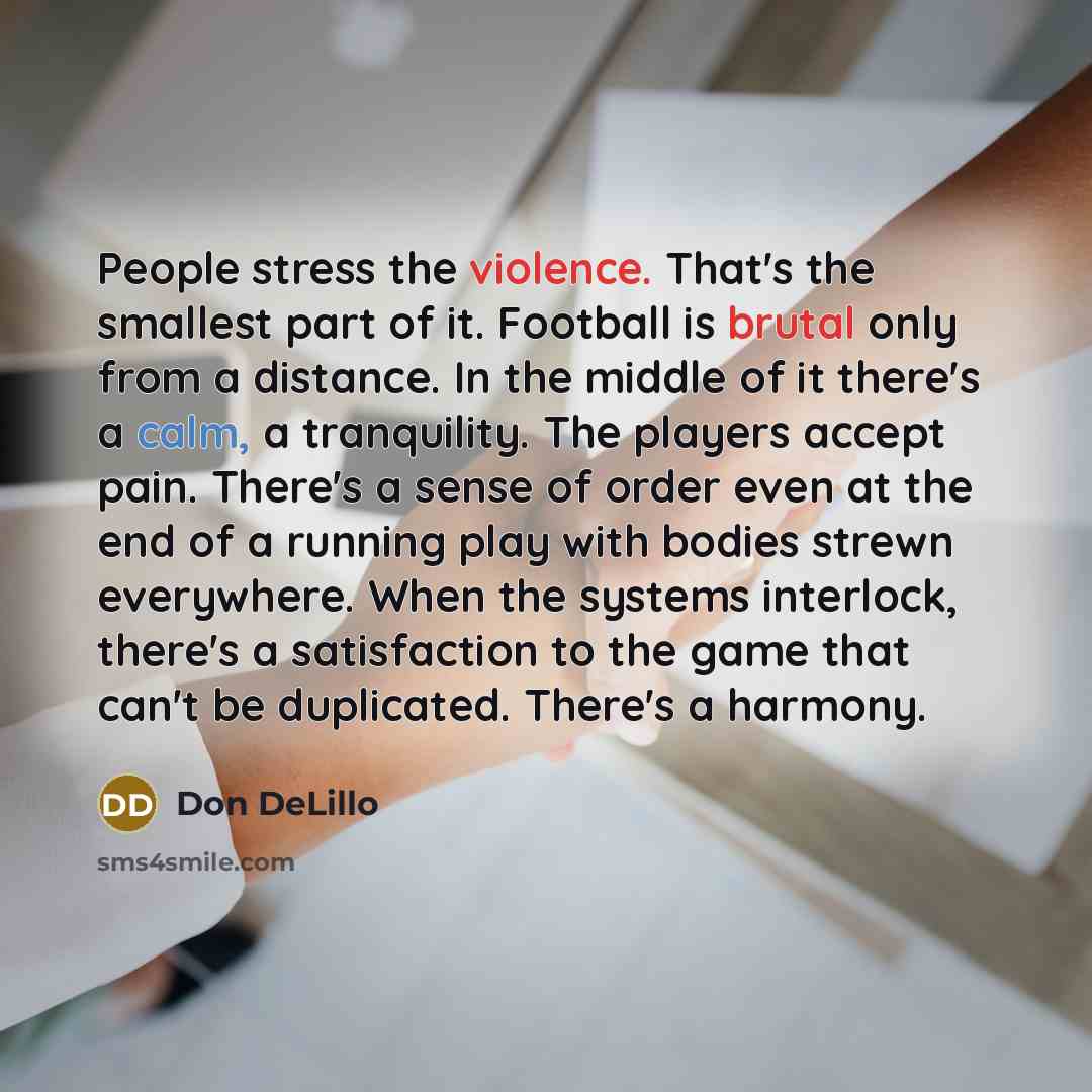 “People stress the violence. That's the smallest part of it. Football is brutal only from a distance. In the middle of it there's a calm, a tranquility. The players accept pain. There's a sense of order even at the end of a running play with bodies strewn everywhere. When the systems interlock…” quote by Don DeLillo