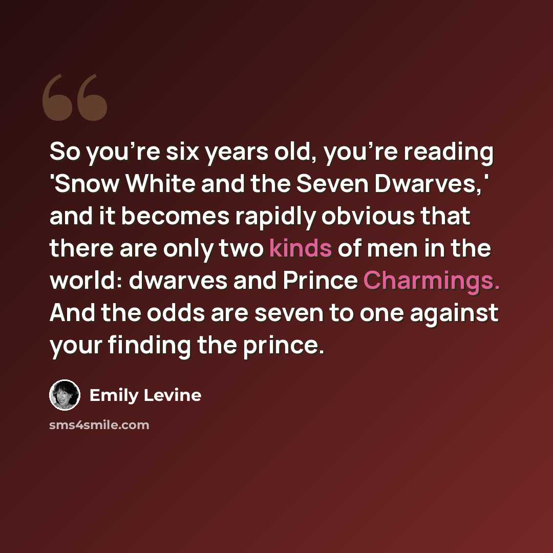 “So you're six years old, you're reading 'Snow White and the Seven Dwarves,' and it becomes rapidly obvious that there are only two kinds of men in the world: dwarves and Prince Charmings. And the odds are seven to one against your finding the prince.” quote by Emily Levine