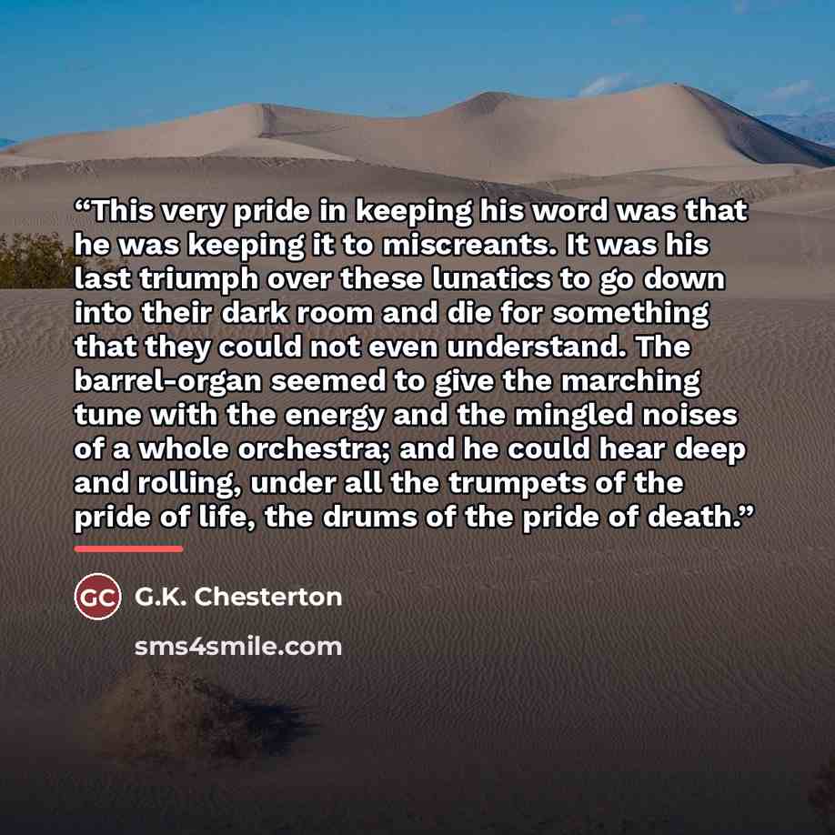 “This very pride in keeping his word was that he was keeping it to miscreants. It was his last triumph over these lunatics to go down into their dark room and die for something that they could not even understand. The barrel-organ seemed to give the marching tune with the energy and the mingled…” quote by G.K. Chesterton