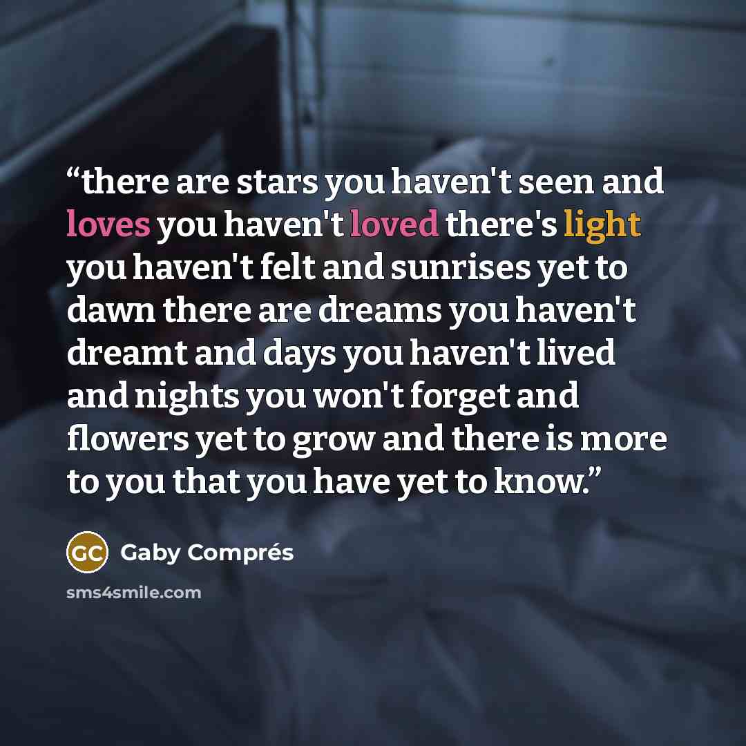 “there are stars you haven't seen and loves you haven't loved there's light you haven't felt and sunrises yet to dawn there are dreams you haven't dreamt and days you haven't lived and nights you won't forget and flowers yet to grow and there is more to you that you have yet to know.” quote by Gaby Comprés