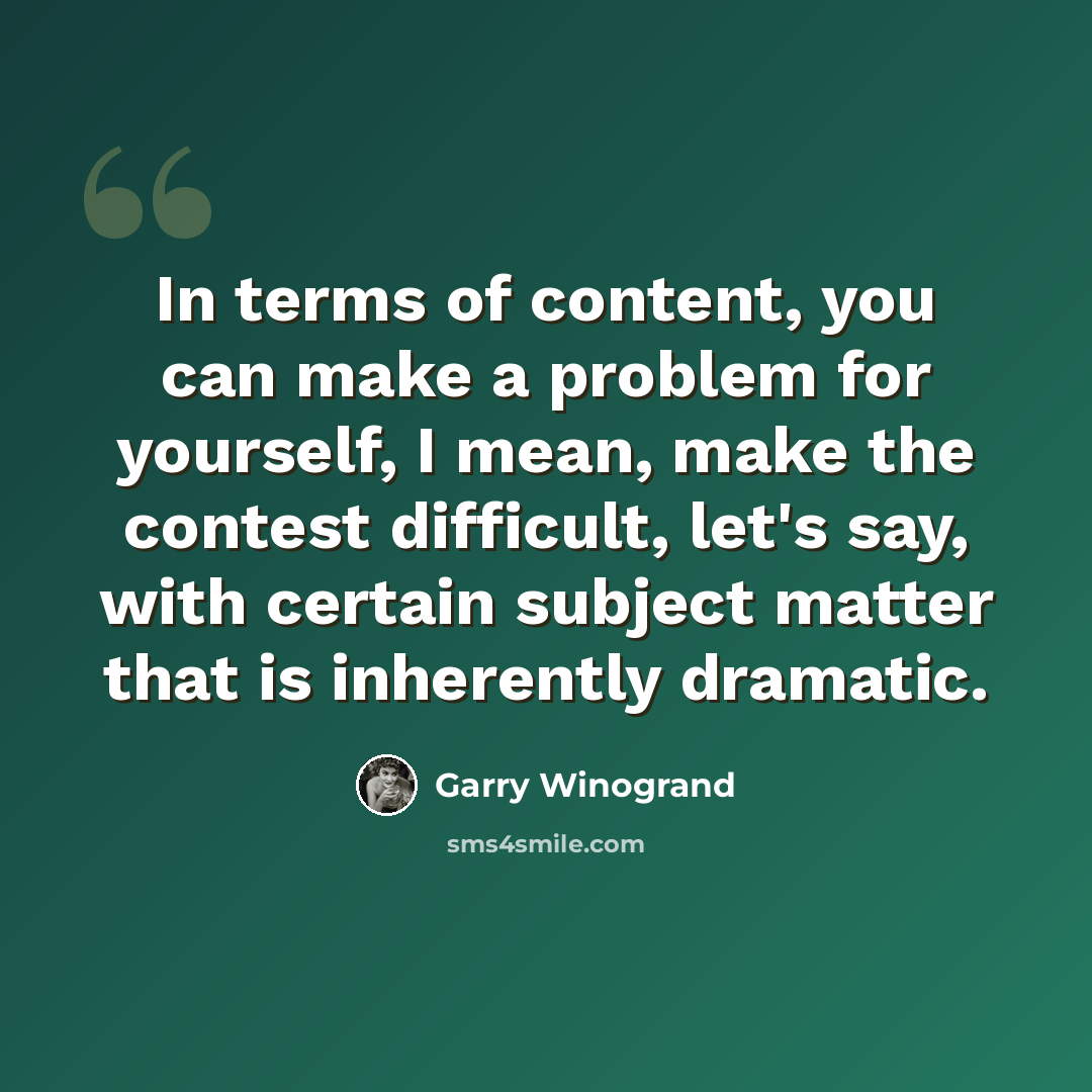 “In terms of content, you can make a problem for yourself, I mean, make the contest difficult, let's say, with certain subject matter that is inherently dramatic.” quote by Garry Winogrand