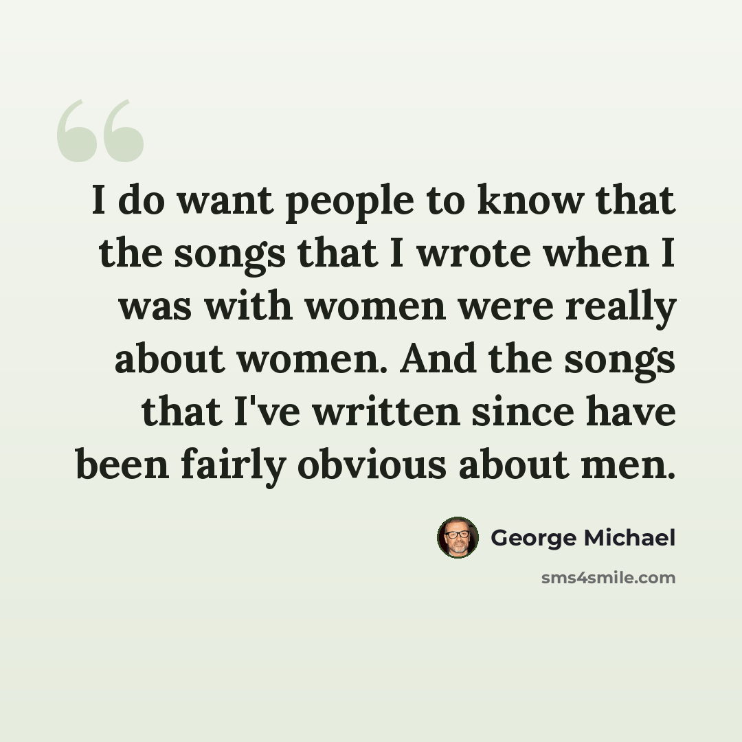 “I do want people to know that the songs that I wrote when I was with women were really about women. And the songs that I've written since have been fairly obvious about men.” quote by George Michael