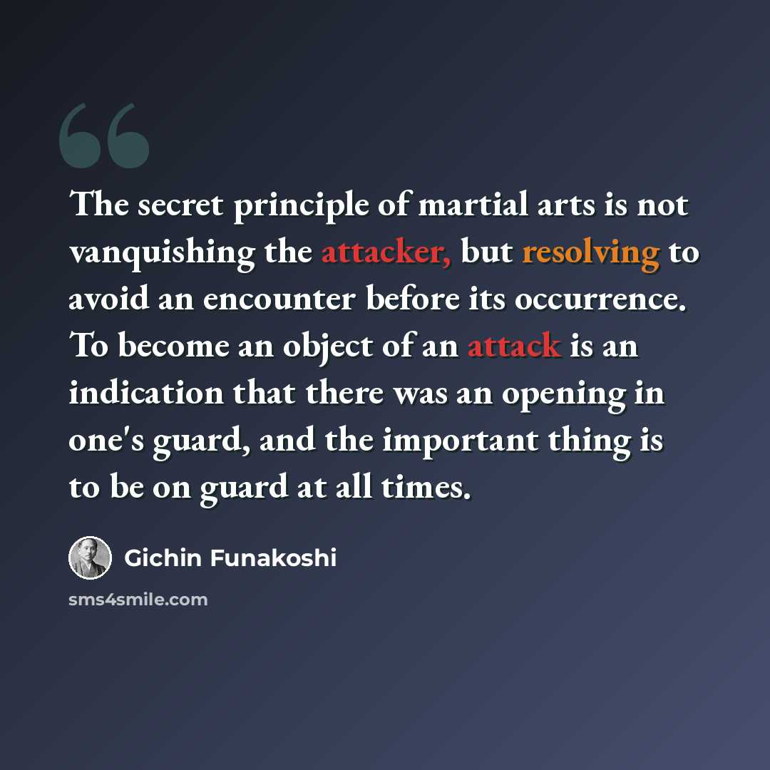 “The secret principle of martial arts is not vanquishing the attacker, but resolving to avoid an encounter before its occurrence. To become an object of an attack is an indication that there was an opening in one's guard, and the important thing is to be on guard at all times.” quote by Gichin Funakoshi