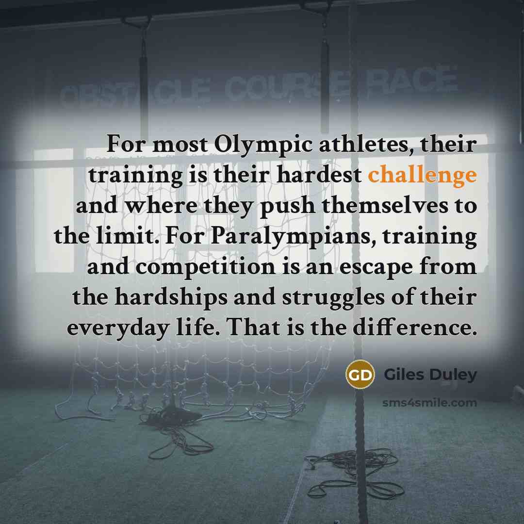 “For most Olympic athletes, their training is their hardest challenge and where they push themselves to the limit. For Paralympians, training and competition is an escape from the hardships and struggles of their everyday life. That is the difference.” quote by Giles Duley