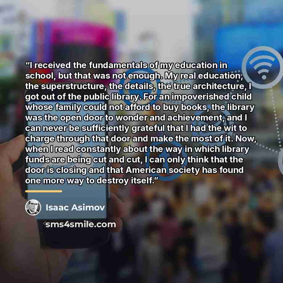 “I received the fundamentals of my education in school, but that was not enough. My real education, the superstructure, the details, the true architecture, I got out of the public library. For an impoverished child whose family could not afford to buy books, the library was the open door to wonder…” quote by Isaac Asimov