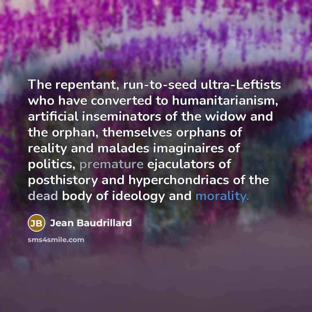 “The repentant, run-to-seed ultra-Leftists who have converted to humanitarianism, artificial inseminators of the widow and the orphan, themselves orphans of reality and malades imaginaires of politics, premature ejaculators of posthistory and hyperchondriacs of the dead body of ideology and morality.” quote by Jean Baudrillard