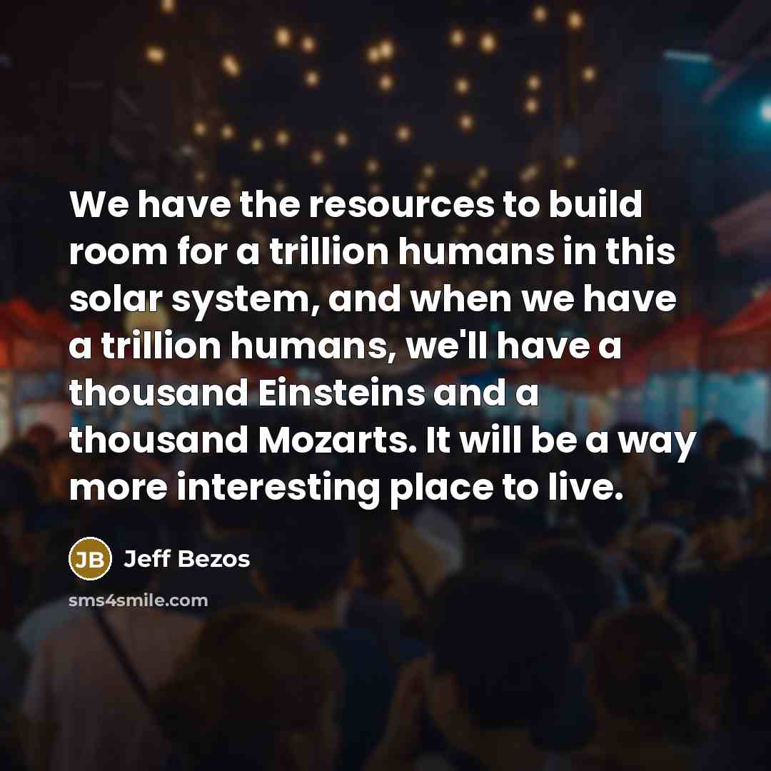 “We have the resources to build room for a trillion humans in this solar system, and when we have a trillion humans, we'll have a thousand Einsteins and a thousand Mozarts. It will be a way more interesting place to live.” quote by Jeff Bezos