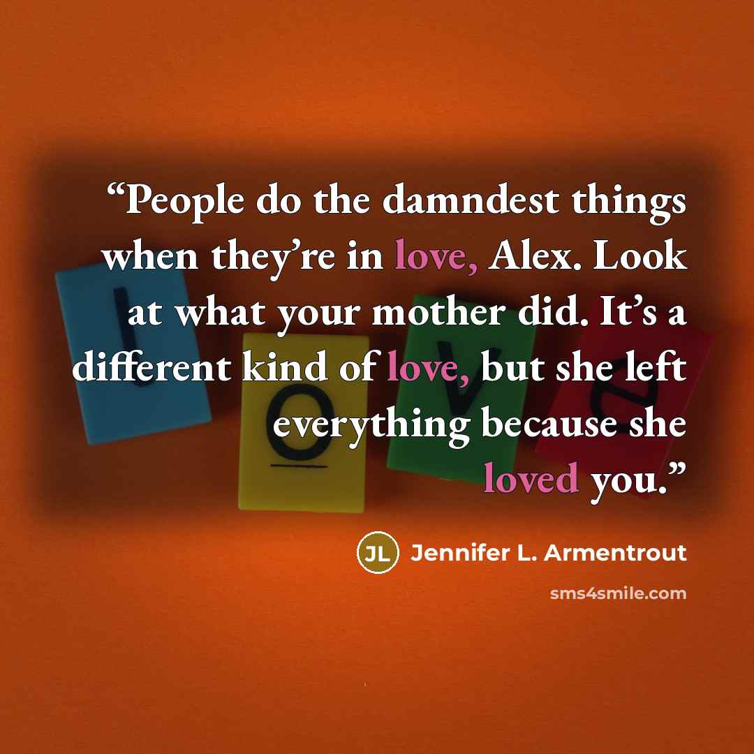 “People do the damndest things when they’re in love, Alex. Look at what your mother did. It’s a different kind of love, but she left everything because she loved you.” quote by Jennifer L. Armentrout