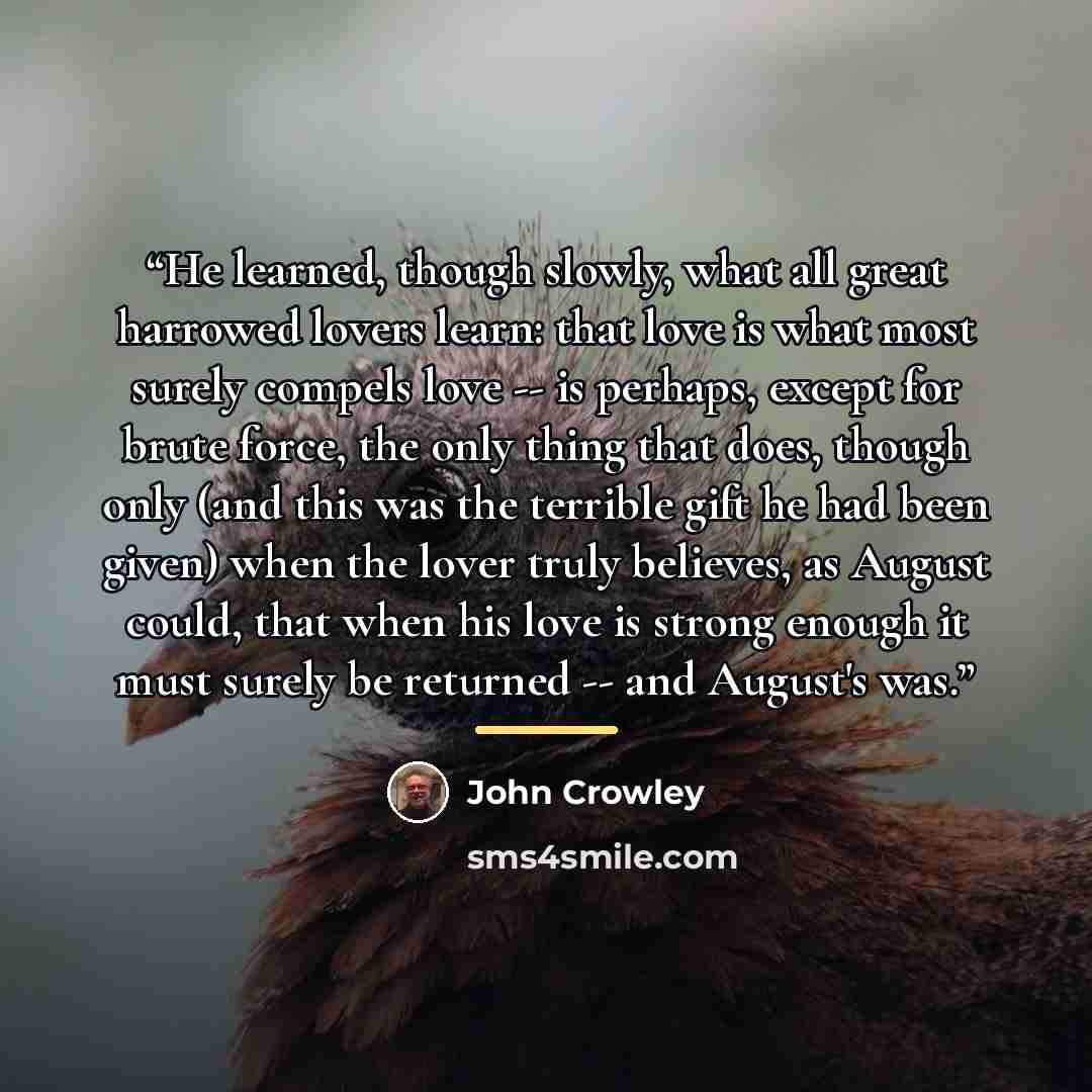 “He learned, though slowly, what all great harrowed lovers learn: that love is what most surely compels love -- is perhaps, except for brute force, the only thing that does, though only (and this was the terrible gift he had been given) when the lover truly believes, as August could, that when his…” quote by John Crowley