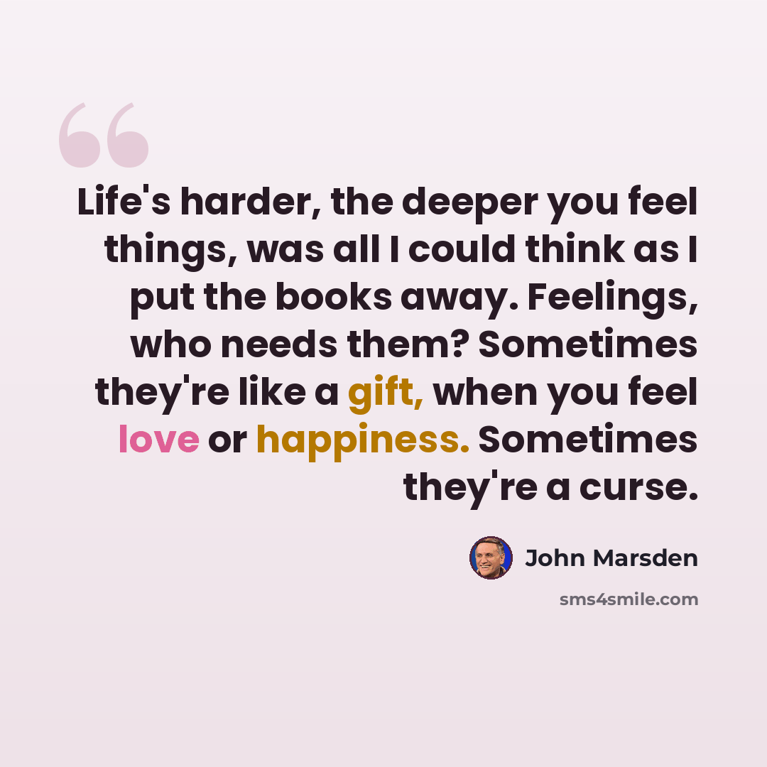 “Life's harder, the deeper you feel things, was all I could think as I put the books away. Feelings, who needs them? Sometimes they're like a gift, when you feel love or happiness. Sometimes they're a curse.” quote by John Marsden