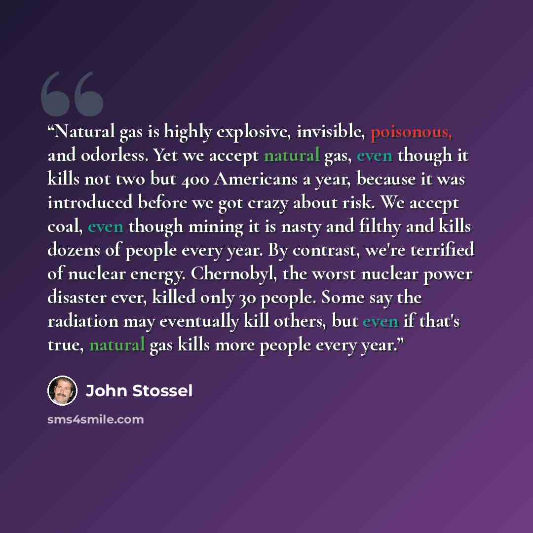 “Natural gas is highly explosive, invisible, poisonous, and odorless. Yet we accept natural gas, even though it kills not two but 400 Americans a year, because it was introduced before we got crazy about risk. We accept coal, even though mining it is nasty and filthy and kills dozens of people…” quote by John Stossel