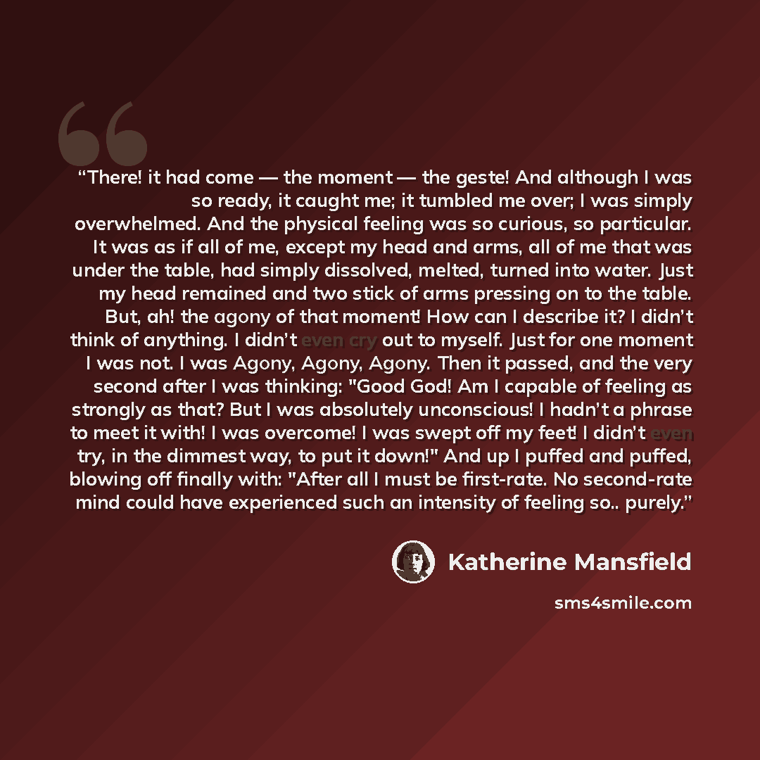 “There! it had come ― the moment ― the geste! And although I was so ready, it caught me; it tumbled me over; I was simply overwhelmed. And the physical feeling was so curious, so particular. It was as if all of me, except my head and arms, all of me that was under the table, had simply dissolved…” quote by Katherine Mansfield