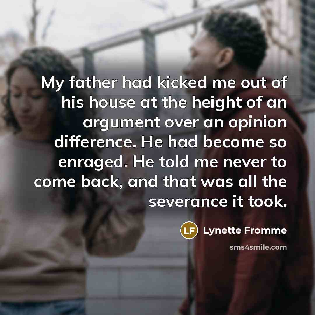 “My father had kicked me out of his house at the height of an argument over an opinion difference. He had become so enraged. He told me never to come back, and that was all the severance it took.” quote by Lynette Fromme