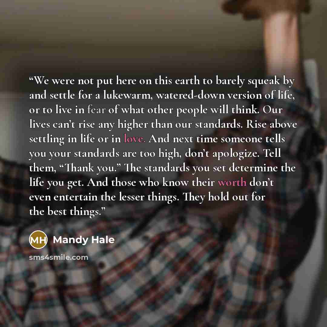 “We were not put here on this earth to barely squeak by and settle for a lukewarm, watered-down version of life, or to live in fear of what other people will think. Our lives can’t rise any higher than our standards. Rise above settling in life or in love. And next time someone tells you your…” quote by Mandy Hale