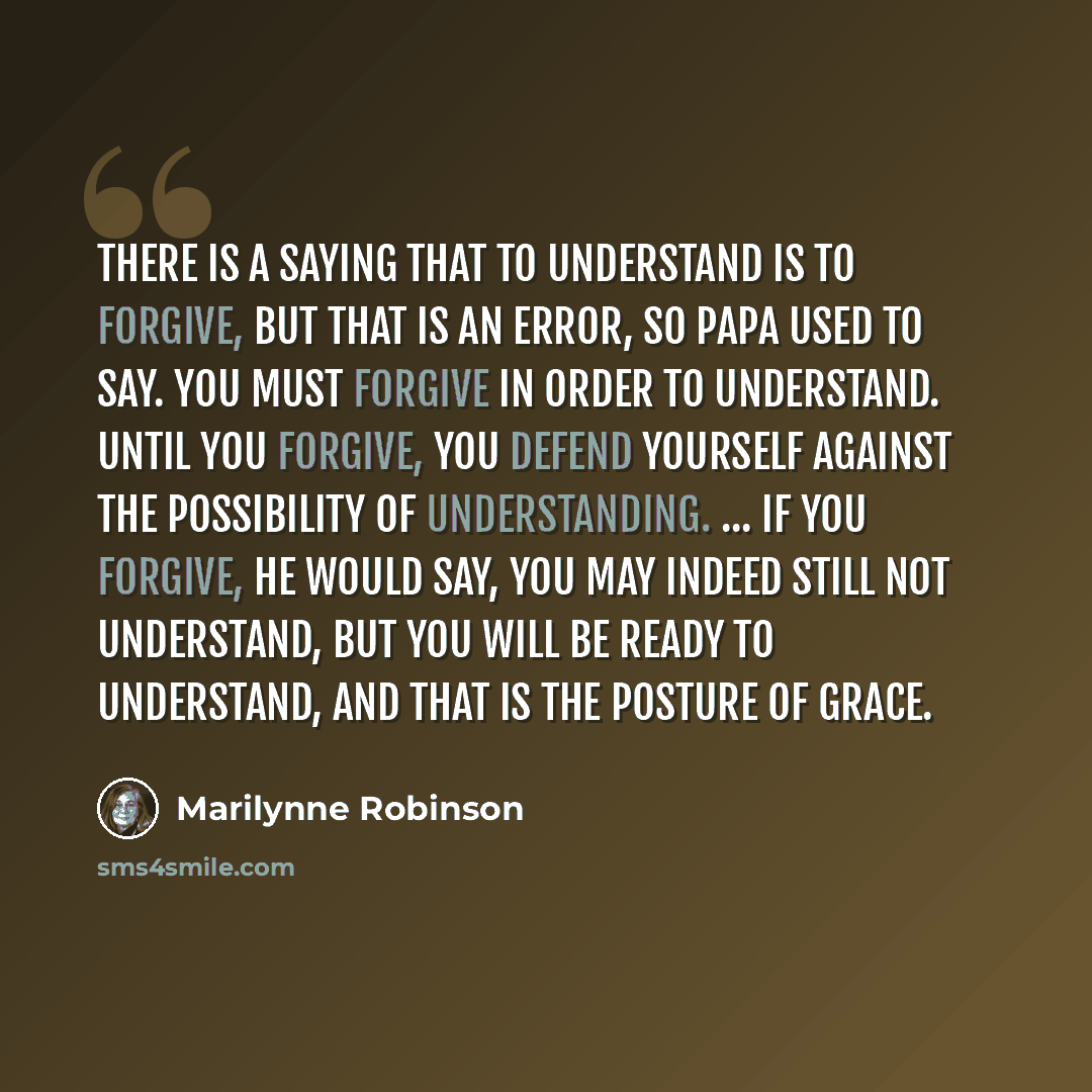 “There is a saying that to understand is to forgive, but that is an error, so Papa used to say. You must forgive in order to understand. Until you forgive, you defend yourself against the possibility of understanding. ... If you forgive, he would say, you may indeed still not understand, but you…” quote by Marilynne Robinson