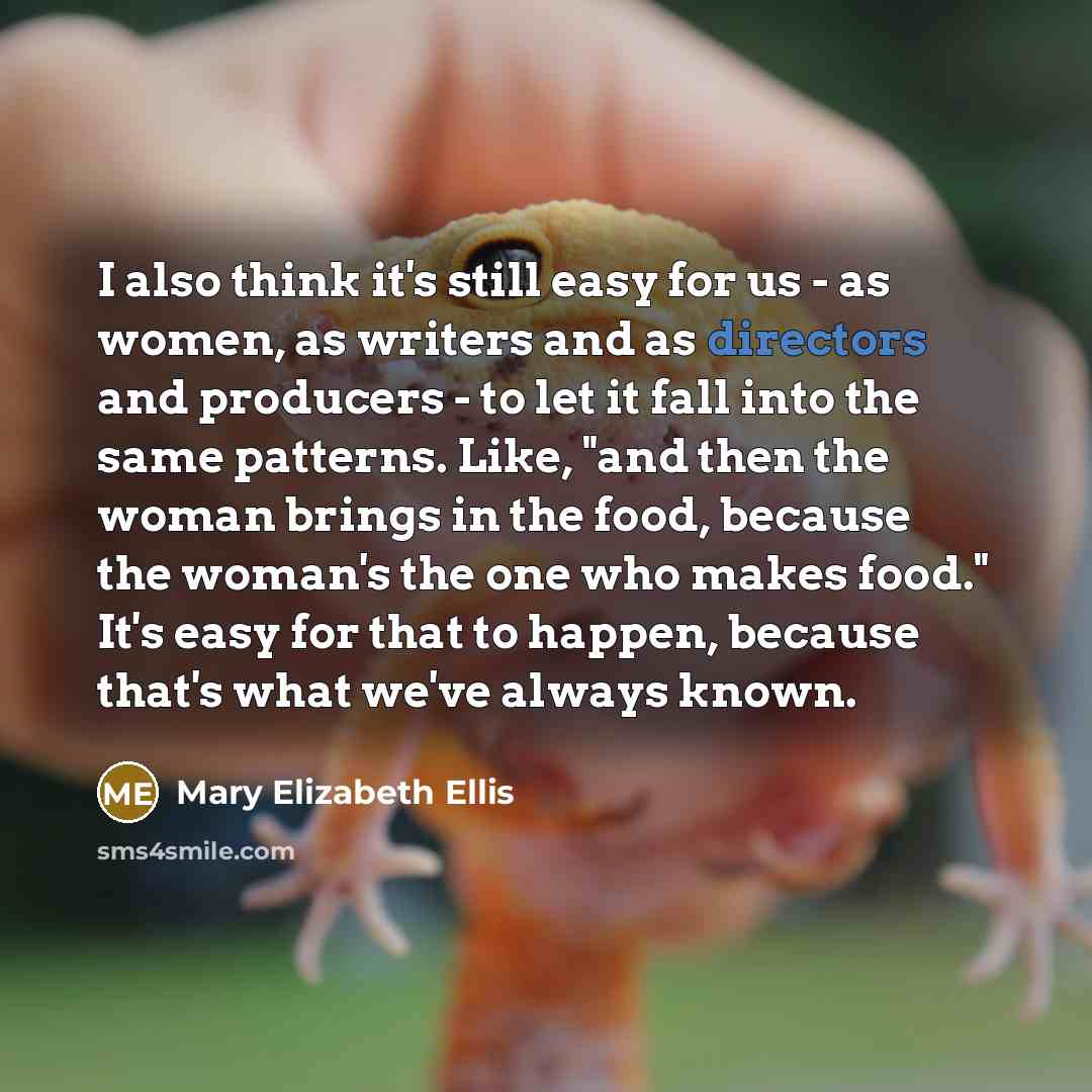 “I also think it's still easy for us - as women, as writers and as directors and producers - to let it fall into the same patterns. Like, "and then the woman brings in the food, because the woman's the one who makes food." It's easy for that to happen, because that's what we've always known.” quote by Mary Elizabeth Ellis