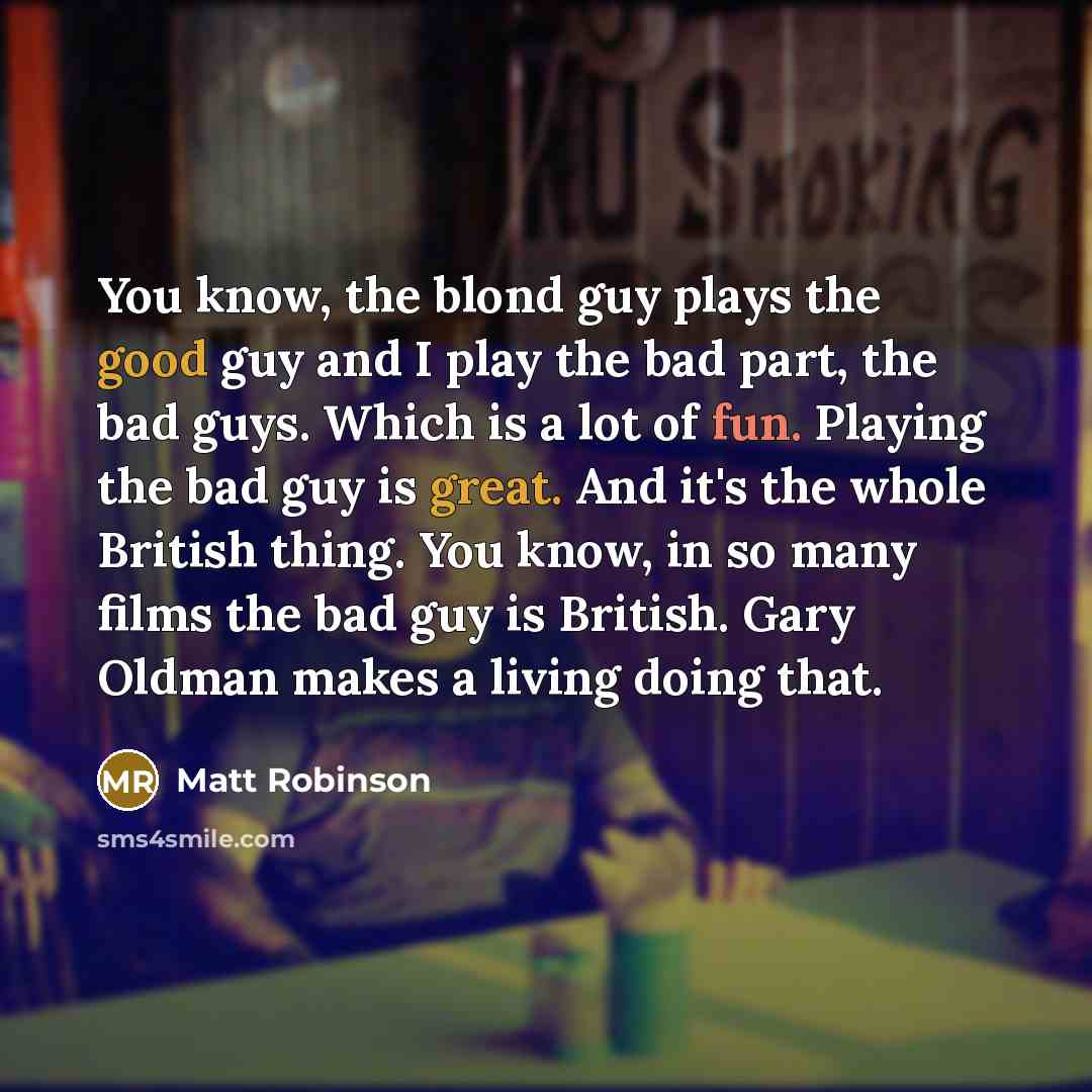 “You know, the blond guy plays the good guy and I play the bad part, the bad guys. Which is a lot of fun. Playing the bad guy is great. And it's the whole British thing. You know, in so many films the bad guy is British. Gary Oldman makes a living doing that.” quote by Matt Robinson
