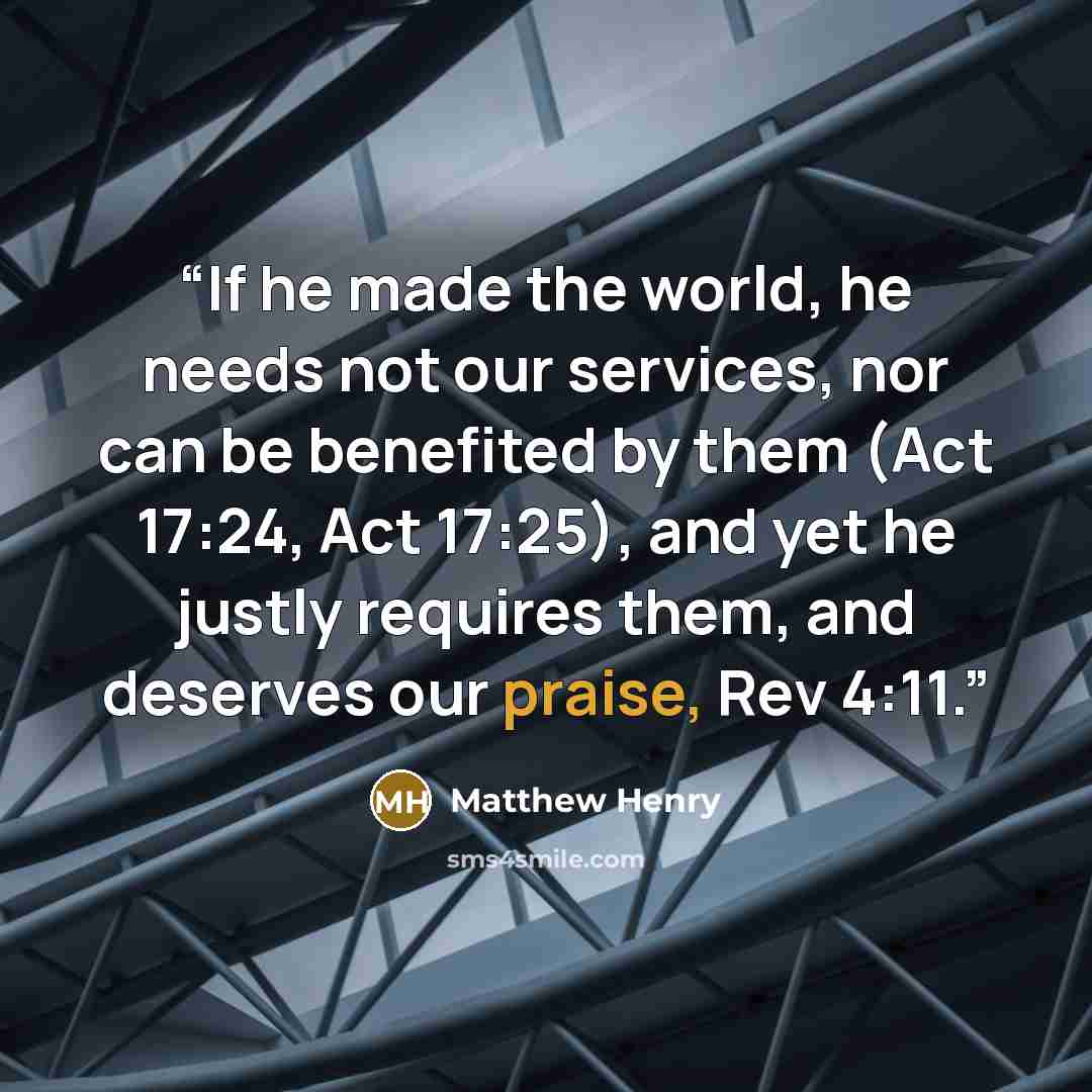 “If he made the world, he needs not our services, nor can be benefited by them (Act 17:24, Act 17:25), and yet he justly requires them, and deserves our praise, Rev 4:11.” quote by Matthew Henry