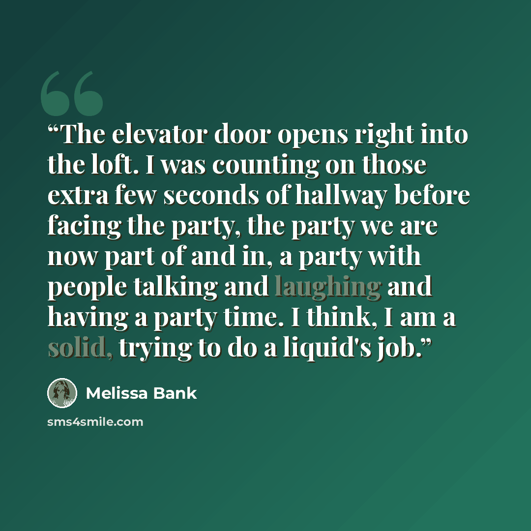 “The elevator door opens right into the loft. I was counting on those extra few seconds of hallway before facing the party, the party we are now part of and in, a party with people talking and laughing and having a party time. I think, I am a solid, trying to do a liquid's job.” quote by Melissa Bank