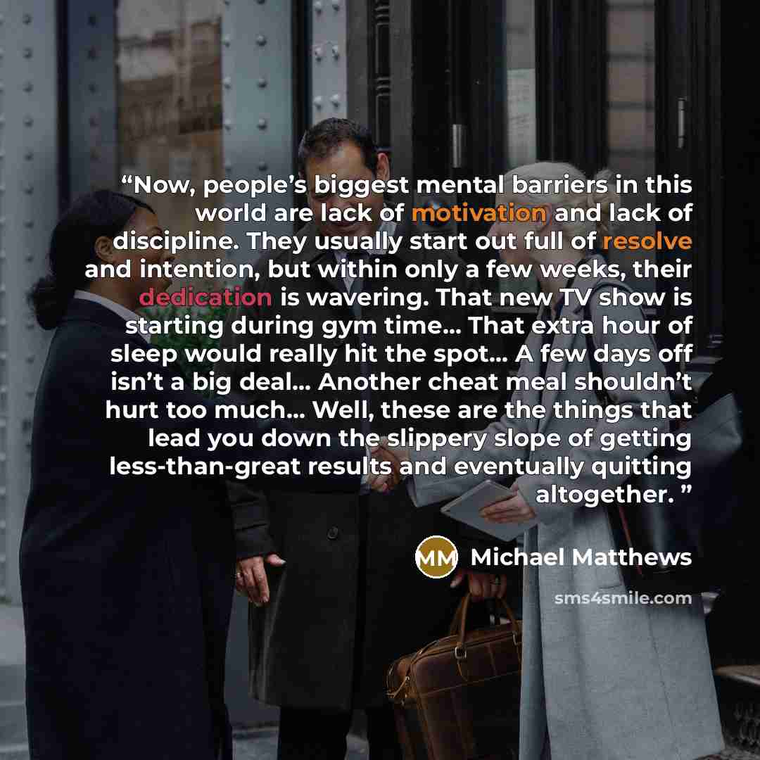“Now, people’s biggest mental barriers in this world are lack of motivation and lack of discipline. They usually start out full of resolve and intention, but within only a few weeks, their dedication is wavering. That new TV show is starting during gym time… That extra hour of sleep would really…” quote by Michael Matthews