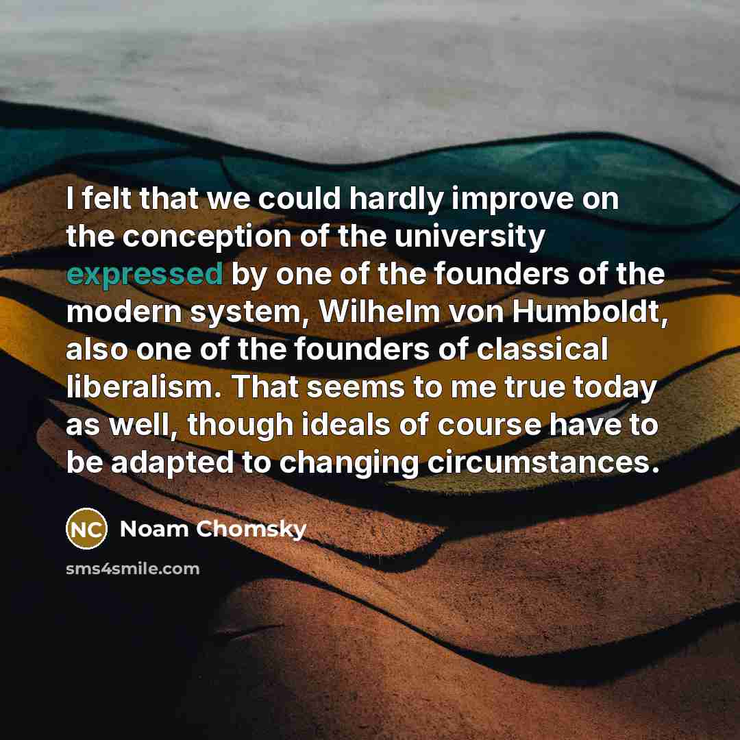 “I felt that we could hardly improve on the conception of the university expressed by one of the founders of the modern system, Wilhelm von Humboldt, also one of the founders of classical liberalism. That seems to me true today as well, though ideals of course have to be adapted to changing…” quote by Noam Chomsky