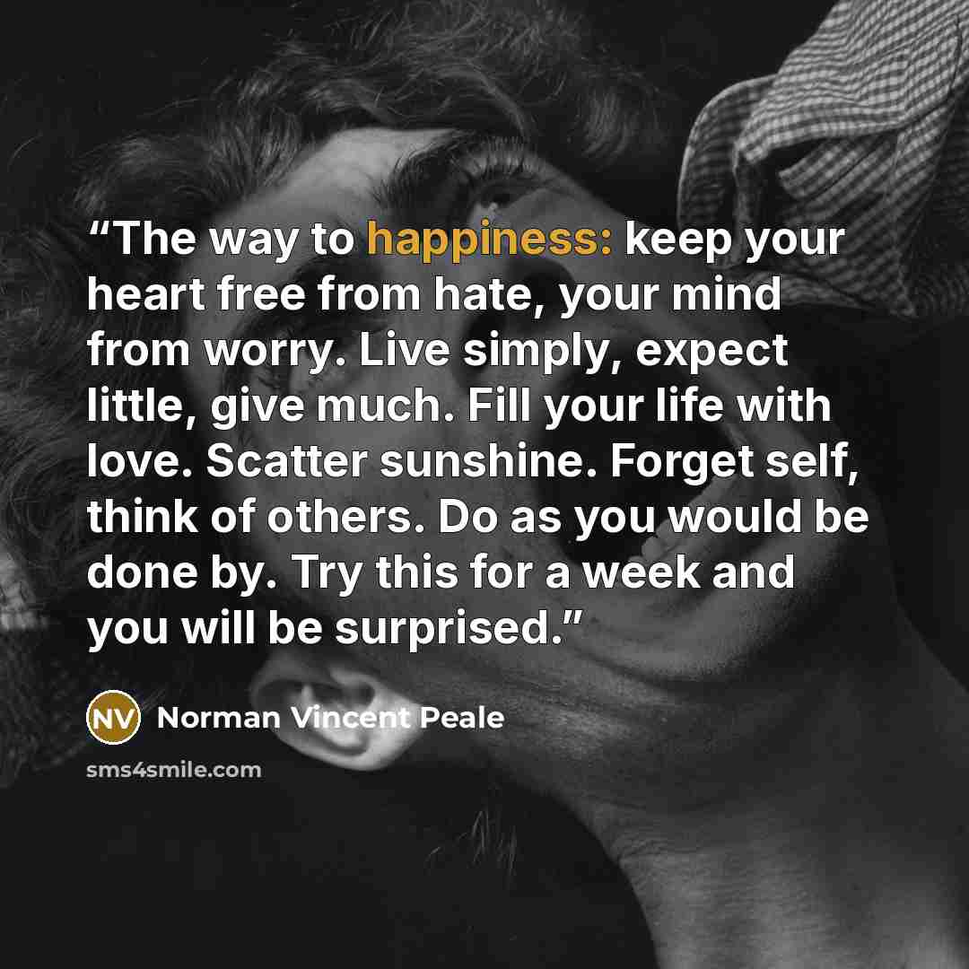 “The way to happiness: keep your heart free from hate, your mind from worry. Live simply, expect little, give much. Fill your life with love. Scatter sunshine. Forget self, think of others. Do as you would be done by. Try this for a week and you will be surprised.” quote by Norman Vincent Peale