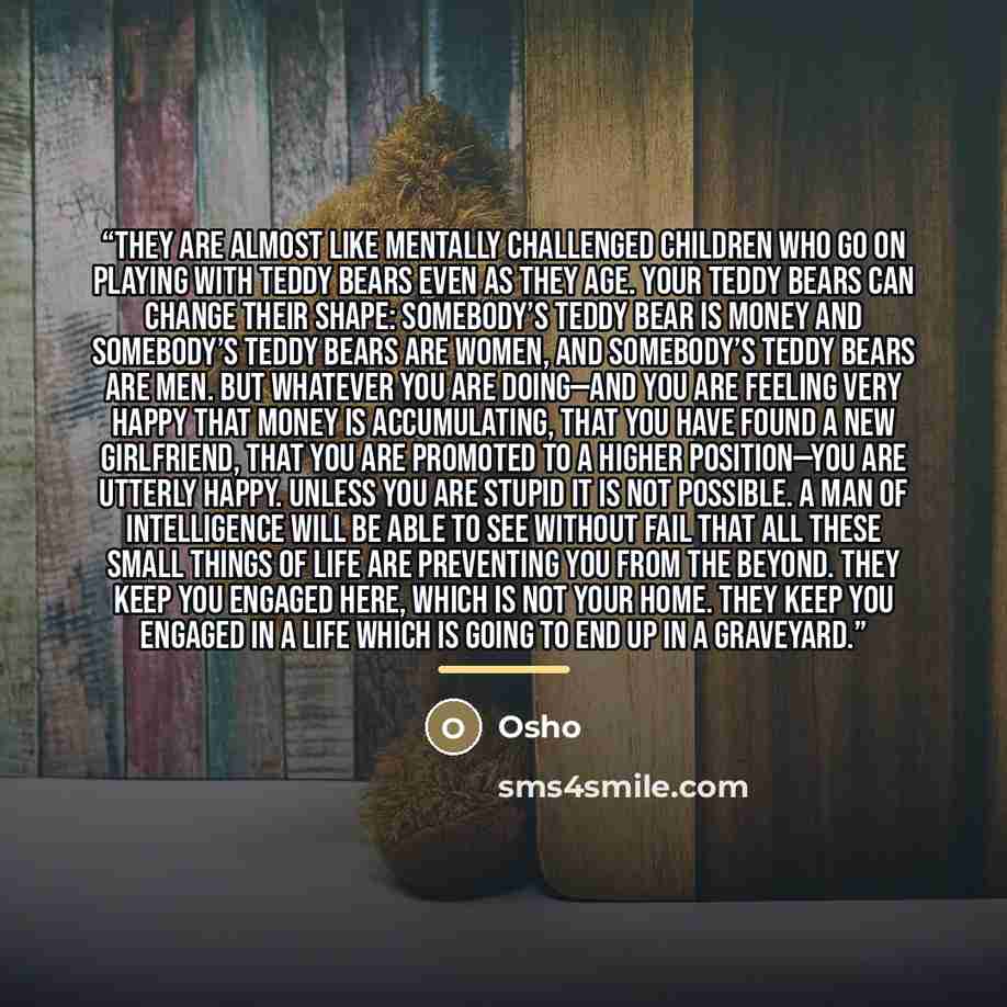 “They are almost like mentally challenged children who go on playing with teddy bears even as they age. Your teddy bears can change their shape: somebody’s teddy bear is money and somebody’s teddy bears are women, and somebody’s teddy bears are men. But whatever you are doing—and you are feeling…” quote by Osho