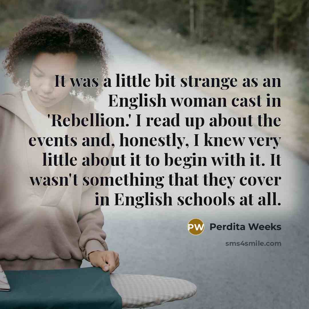 “It was a little bit strange as an English woman cast in 'Rebellion.' I read up about the events and, honestly, I knew very little about it to begin with it. It wasn't something that they cover in English schools at all.” quote by Perdita Weeks