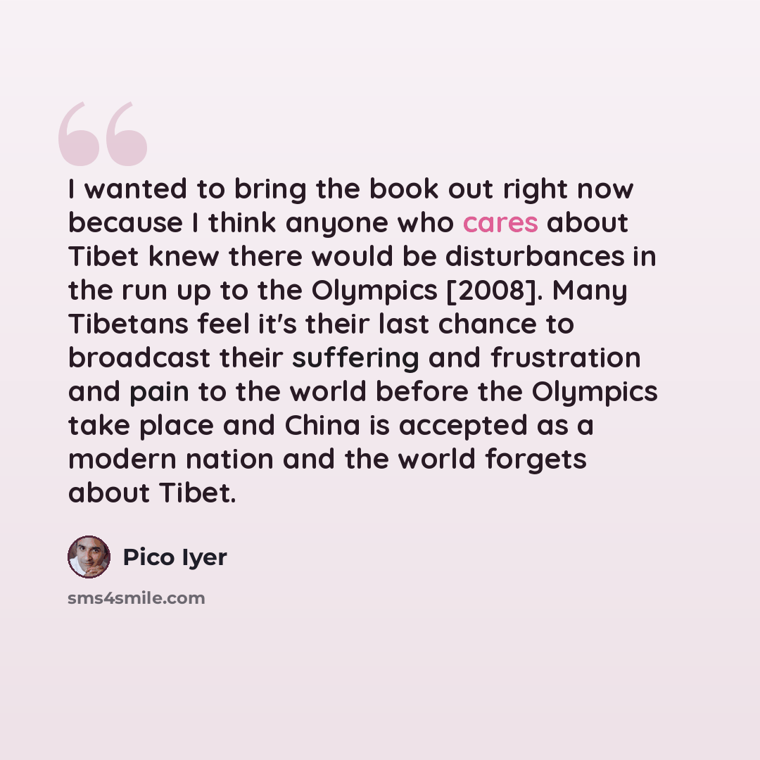 “I wanted to bring the book out right now because I think anyone who cares about Tibet knew there would be disturbances in the run up to the Olympics [2008]. Many Tibetans feel it's their last chance to broadcast their suffering and frustration and pain to the world before the Olympics take place…” quote by Pico Iyer